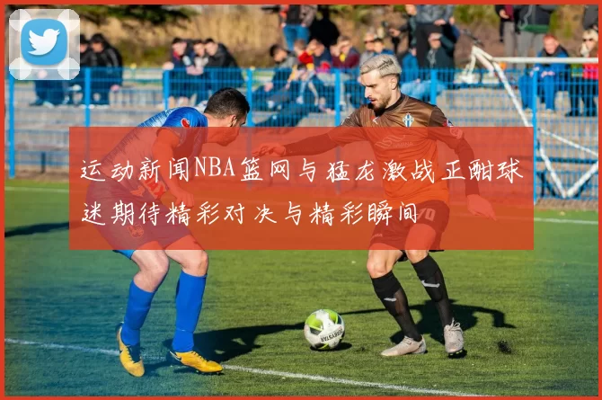 运动新闻NBA篮网与猛龙激战正酣球迷期待精彩对决与精彩瞬间