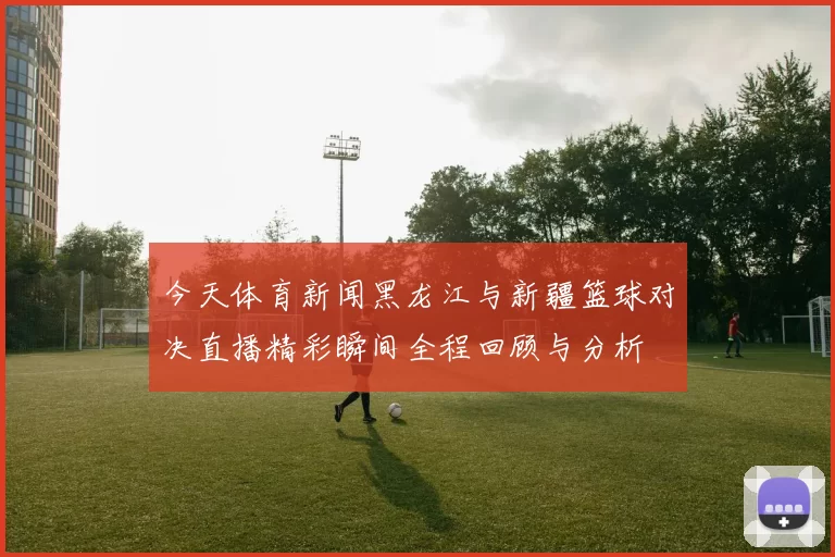 今天体育新闻黑龙江与新疆篮球对决直播精彩瞬间全程回顾与分析
