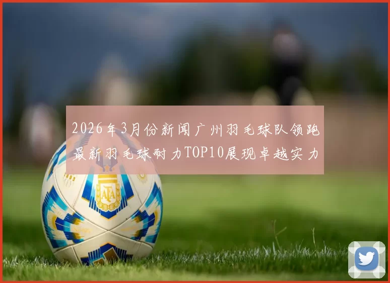 2026年3月份新闻广州羽毛球队领跑最新羽毛球耐力TOP10展现卓越实力与团队精神
