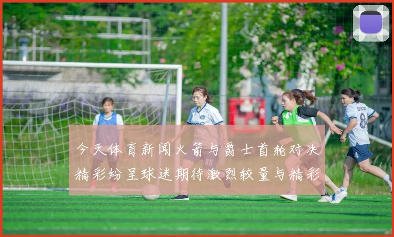 今天体育新闻火箭与爵士首轮对决精彩纷呈球迷期待激烈较量与精彩瞬间