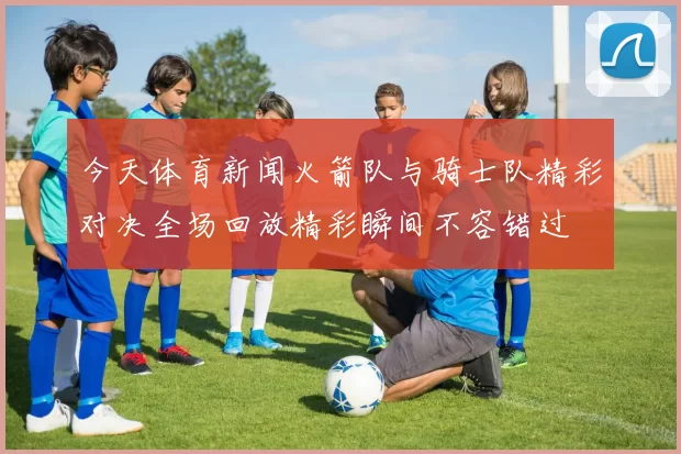 今天体育新闻火箭队与骑士队精彩对决全场回放精彩瞬间不容错过