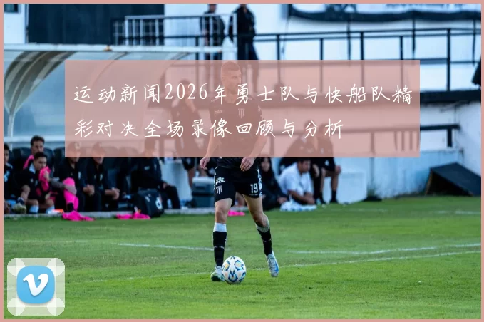 运动新闻2026年勇士队与快船队精彩对决全场录像回顾与分析