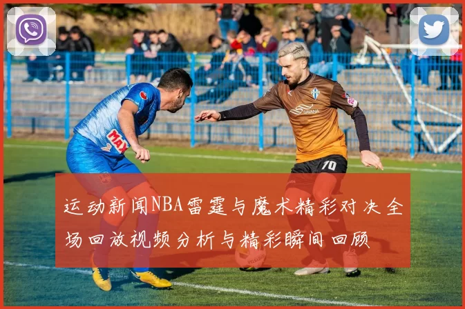 运动新闻NBA雷霆与魔术精彩对决全场回放视频分析与精彩瞬间回顾