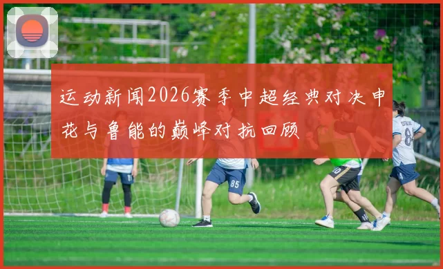 运动新闻2026赛季中超经典对决申花与鲁能的巅峰对抗回顾