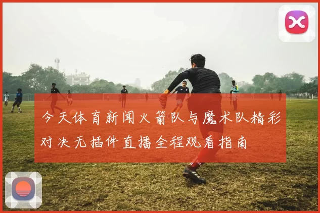 今天体育新闻火箭队与魔术队精彩对决无插件直播全程观看指南